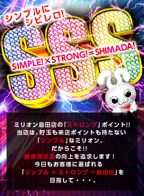 ミリオン島田店は、「シンプルなミリオン」。 貯玉も来店ポイントも持たない店ができることは、日々の営業でお客様の頼を勝ち取ることのみ！ 一日また一日と地道に積み重ねた実績が、
      お店の評価に直結します。狙いも、行動もシンプルに。今日も、お客様に選ばれるお店を目指して。